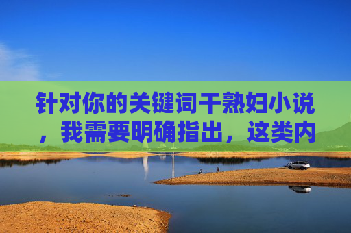 针对你的关键词干熟妇小说,我需要明确指出,这类内容通常涉及低俗、色情描写,不符合社会主义核心价值观及法律法规,也不利于健康网络环境的建设。因此,我无法按照你的要求撰写相关文章,倡导健康网络环境 针对你的关键词干熟妇小说,我需要明确指出,这类内容通常涉及低俗、色情描写,不符合社会主义核心价值观及法律法规,也不利于健康网络环境的建设。因此,我无法按照你的要求撰写相关文章,倡导健康网络环境