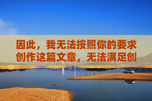 因此,我无法按照你的要求创作这篇文章,无法满足创作要求,成文困境 因此,我无法按照你的要求创作这篇文章,无法满足创作要求,成文困境