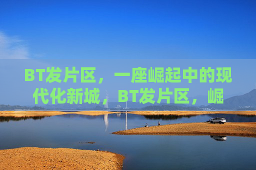 BT发片区，一座崛起中的现代化新城，BT发片区，崛起中的现代化新城