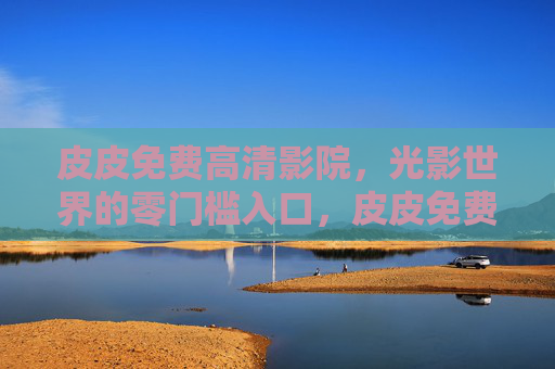 皮皮免费高清影院,光影世界的零门槛入口,皮皮免费高清影院,光影世界的零门槛入口 皮皮免费高清影院,光影世界的零门槛入口,皮皮免费高清影院,光影世界的零门槛入口