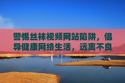 警惕丝袜视频网站陷阱,倡导健康网络生活,远离不良信息 警惕丝袜视频网站陷阱,倡导健康网络生活,远离不良信息
