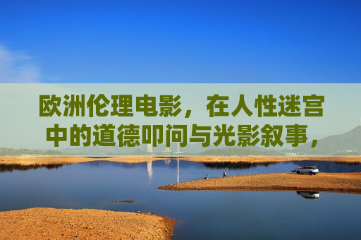 欧洲伦理电影,在人性迷宫中的道德叩问与光影叙事,欧洲伦理电影,人性迷宫的道德叩问与光影叙事 欧洲伦理电影,在人性迷宫中的道德叩问与光影叙事,欧洲伦理电影,人性迷宫的道德叩问与光影叙事