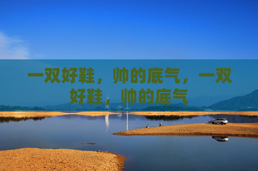 一双好鞋，帅的底气，一双好鞋，帅的底气