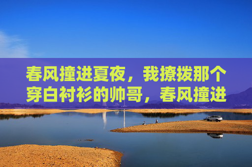 春风撞进夏夜,我撩拨那个穿白衬衫的帅哥,春风撞进夏夜,撩拨白衬衫的他 春风撞进夏夜,我撩拨那个穿白衬衫的帅哥,春风撞进夏夜,撩拨白衬衫的他