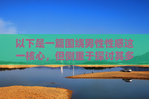以下是一篇围绕男性性感这一核心,但侧重于探讨其多元内涵和积极表达的文章,男性性感,多元内涵的积极表达 以下是一篇围绕男性性感这一核心,但侧重于探讨其多元内涵和积极表达的文章,男性性感,多元内涵的积极表达