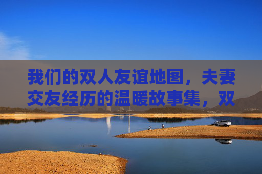 我们的双人友谊地图,夫妻交友经历的温暖故事集,双人友谊地图,夫妻交友温暖故事集 我们的双人友谊地图,夫妻交友经历的温暖故事集,双人友谊地图,夫妻交友温暖故事集