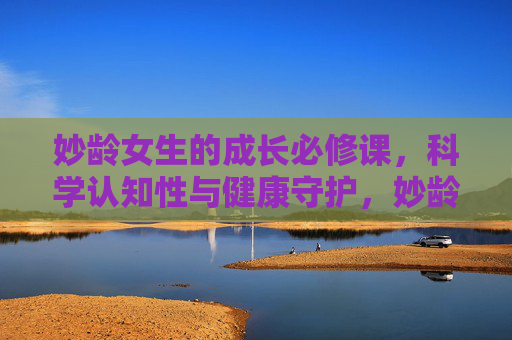 妙龄女生的成长必修课，科学认知性与健康守护，妙龄女生的成长必修课，科学认知性与健康守护