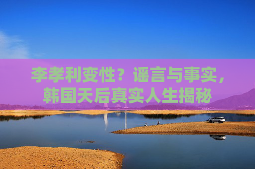 李孝利变性？谣言与事实，韩国天后真实人生揭秘