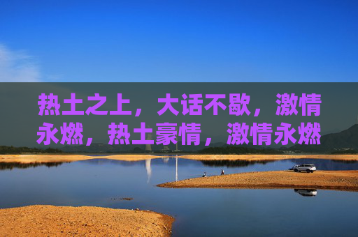 热土之上，大话不歇，激情永燃，热土豪情，激情永燃