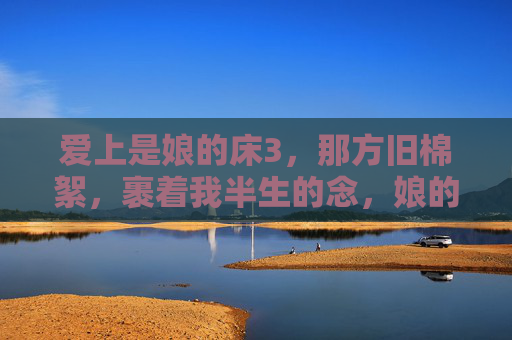 爱上是娘的床3,那方旧棉絮,裹着我半生的念,娘的床,旧棉絮裹半生念 爱上是娘的床3,那方旧棉絮,裹着我半生的念,娘的床,旧棉絮裹半生念