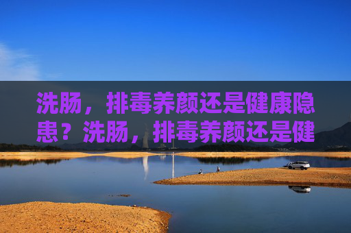 洗肠,排毒养颜还是健康隐患?洗肠,排毒养颜还是健康隐患? 洗肠,排毒养颜还是健康隐患?洗肠,排毒养颜还是健康隐患?