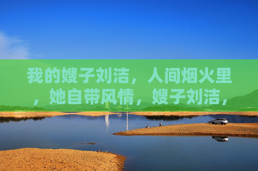 我的嫂子刘洁,人间烟火里,她自带风情,嫂子刘洁,人间烟火自带风情 我的嫂子刘洁,人间烟火里,她自带风情,嫂子刘洁,人间烟火自带风情