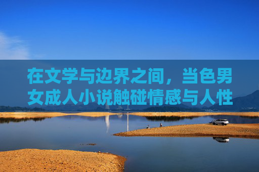 在文学与边界之间,当色男女成人小说触碰情感与人性,文学边界处的成人书写,情感与人性之维 在文学与边界之间,当色男女成人小说触碰情感与人性,文学边界处的成人书写,情感与人性之维