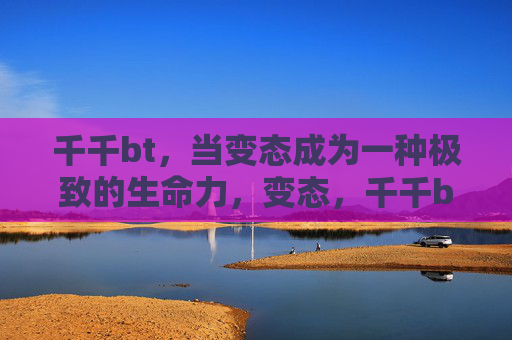 千千bt,当变态成为一种极致的生命力,变态,千千bt的极致生命力 千千bt,当变态成为一种极致的生命力,变态,千千bt的极致生命力
