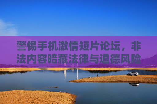 警惕手机激情短片论坛,非法内容暗藏法律与道德风险,警惕手机激情短片论坛,非法内容暗藏法律与道德风险 警惕手机激情短片论坛,非法内容暗藏法律与道德风险,警惕手机激情短片论坛,非法内容暗藏法律与道德风险
