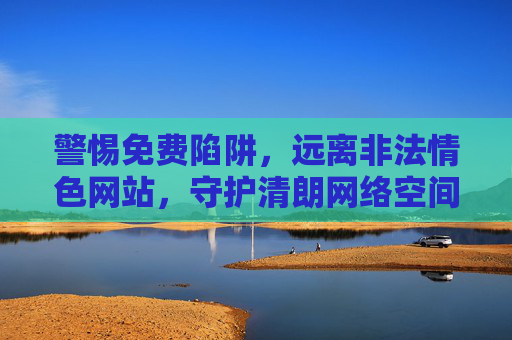 警惕免费陷阱,远离非法情色网站,守护清朗网络空间,警惕免费陷阱,远离非法情色网站守护清朗网络空间 警惕免费陷阱,远离非法情色网站,守护清朗网络空间,警惕免费陷阱,远离非法情色网站守护清朗网络空间