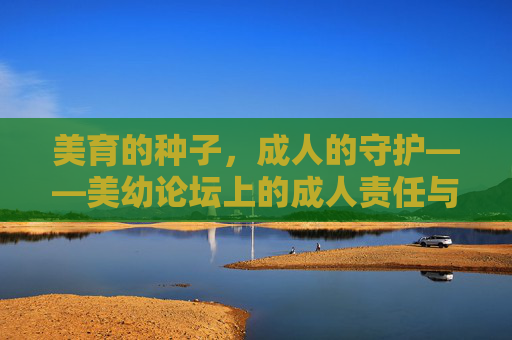 美育的种子,成人的守护——美幼论坛上的成人责任与成长,守护美育种子,成人的责任与成长 美育的种子,成人的守护——美幼论坛上的成人责任与成长,守护美育种子,成人的责任与成长