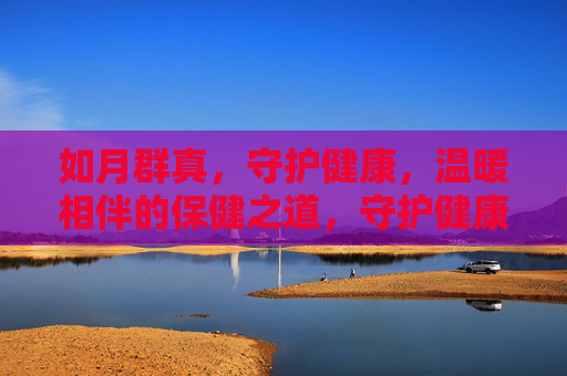 如月群真，守护健康，温暖相伴的保健之道，守护健康，温暖相伴，如月群真的保健之道