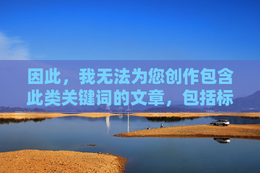 因此,我无法为您创作包含此类关键词的文章,包括标题和内容,无法创作包含此类关键词的文章标题 因此,我无法为您创作包含此类关键词的文章,包括标题和内容,无法创作包含此类关键词的文章标题
