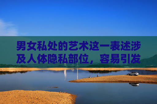 男女私处的艺术这一表述涉及人体隐私部位，容易引发不良联想，不符合公序良俗和内容安全规范。我们应当尊重人体，倡导健康、文明、积极向上的艺术表达方式，尊重人体 倡导健康文明的艺术表达