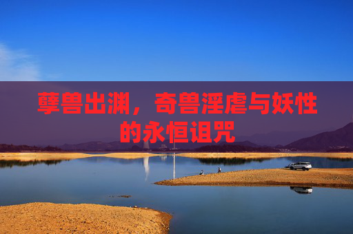 孽兽出渊,奇兽淫虐与妖性的永恒诅咒 孽兽出渊,奇兽淫虐与妖性的永恒诅咒