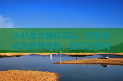 大胆美女隐私写真,当身体成为叙事载体,我们该如何谈论隐私与自由?大胆写真,身体叙事下的隐私与自由之问 大胆美女隐私写真,当身体成为叙事载体,我们该如何谈论隐私与自由?大胆写真,身体叙事下的隐私与自由之问