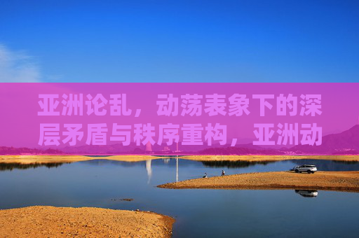 亚洲论乱,动荡表象下的深层矛盾与秩序重构,亚洲动荡,深层矛盾与秩序重构 亚洲论乱,动荡表象下的深层矛盾与秩序重构,亚洲动荡,深层矛盾与秩序重构