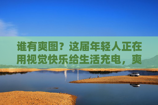 谁有爽图?这届年轻人正在用视觉快乐给生活充电,爽图,年轻人的视觉快乐充电站 谁有爽图?这届年轻人正在用视觉快乐给生活充电,爽图,年轻人的视觉快乐充电站