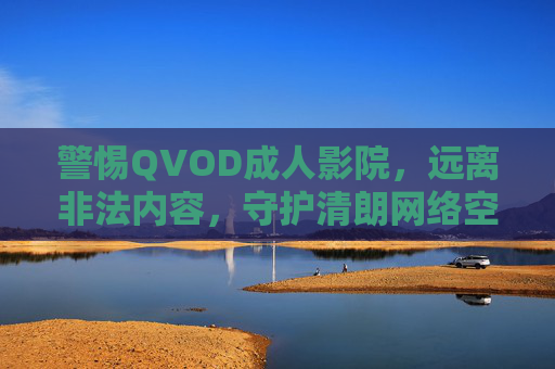 警惕QVOD成人影院，远离非法内容，守护清朗网络空间，警惕QVOD成人影院，远离非法内容守护清朗网络空间