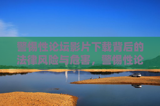 警惕性论坛影片下载背后的法律风险与危害,警惕性论坛影片下载背后的法律风险与危害 警惕性论坛影片下载背后的法律风险与危害,警惕性论坛影片下载背后的法律风险与危害