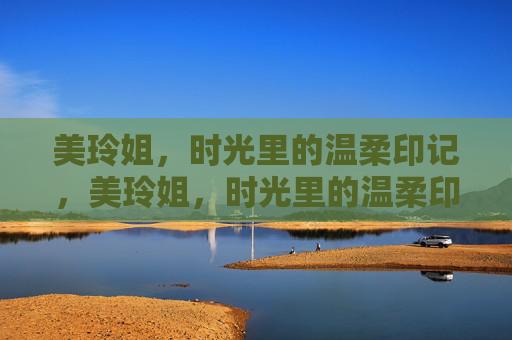 美玲姐,时光里的温柔印记,美玲姐,时光里的温柔印记 美玲姐,时光里的温柔印记,美玲姐,时光里的温柔印记