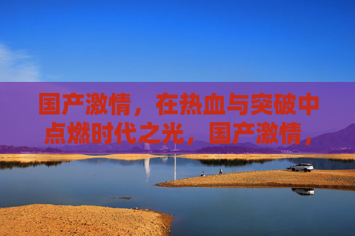 国产激情，在热血与突破中点燃时代之光，国产激情，热血突破点燃时代之光