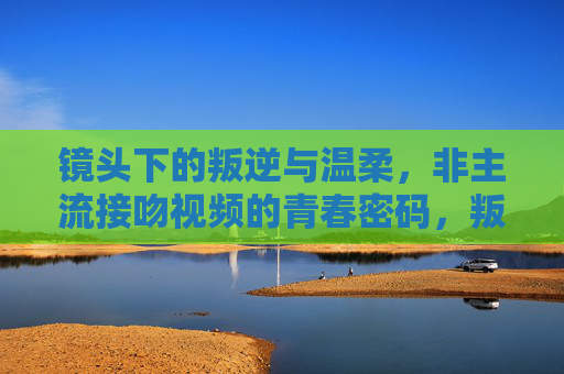 镜头下的叛逆与温柔，非主流接吻视频的青春密码，叛逆与温柔，镜头下非主流接吻的青春密码