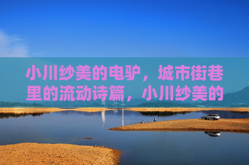 小川纱美的电驴,城市街巷里的流动诗篇,小川纱美的电驴,城市街巷的流动诗篇 小川纱美的电驴,城市街巷里的流动诗篇,小川纱美的电驴,城市街巷的流动诗篇