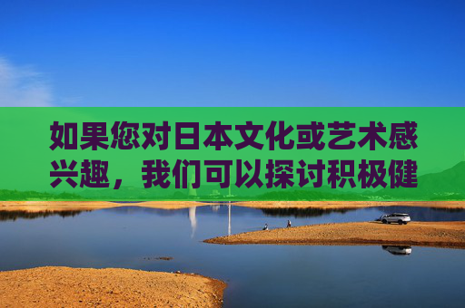 如果您对日本文化或艺术感兴趣,我们可以探讨积极健康的主题,例如,日本文化艺术的积极健康主题 如果您对日本文化或艺术感兴趣,我们可以探讨积极健康的主题,例如,日本文化艺术的积极健康主题