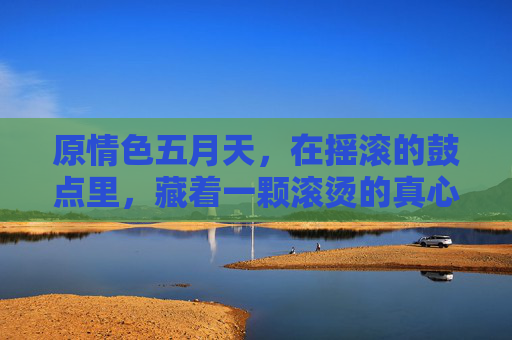 原情色五月天,在摇滚的鼓点里,藏着一颗滚烫的真心 原情色五月天,在摇滚的鼓点里,藏着一颗滚烫的真心