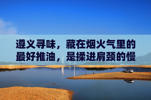 遵义寻味,藏在烟火气里的最好推油,是揉进肩颈的慢时光,遵义寻味烟火,揉进肩颈的慢时光推油 遵义寻味,藏在烟火气里的最好推油,是揉进肩颈的慢时光,遵义寻味烟火,揉进肩颈的慢时光推油