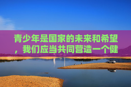 青少年是国家的未来和希望,我们应当共同营造一个健康、清朗的网络环境,引导他们树立正确的价值观,远离不良信息的侵害。任何试图将未成年人与色情内容相关联的行为,都应受到社会的强烈谴责和法律的严厉惩处 青少年是国家的未来和希望,我们应当共同营造一个健康、清朗的网络环境,引导他们树立正确的价值观,远离不良信息的侵害。任何试图将未成年人与色情内容相关联的行为,都应受到社会的强烈谴责和法律的严厉惩处