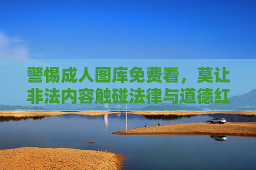 警惕成人图库免费看,莫让非法内容触碰法律与道德红线,警惕成人图库免费看,莫让非法内容触碰法律与道德红线 警惕成人图库免费看,莫让非法内容触碰法律与道德红线,警惕成人图库免费看,莫让非法内容触碰法律与道德红线