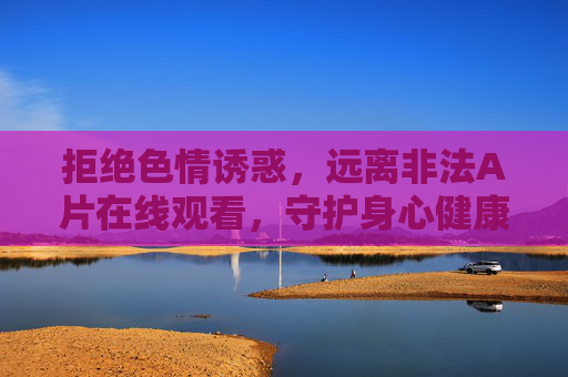 拒绝色情诱惑,远离非法A片在线观看,守护身心健康,远离非法A片,守护身心健康 拒绝色情诱惑,远离非法A片在线观看,守护身心健康,远离非法A片,守护身心健康