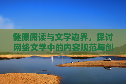健康阅读与文学边界,探讨网络文学中的内容规范与创作自由,健康阅读与网络文学,规范与自由的边界探讨 健康阅读与文学边界,探讨网络文学中的内容规范与创作自由,健康阅读与网络文学,规范与自由的边界探讨