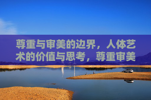 尊重与审美的边界,人体艺术的价值与思考,尊重审美的边界,人体艺术价值之思 尊重与审美的边界,人体艺术的价值与思考,尊重审美的边界,人体艺术价值之思