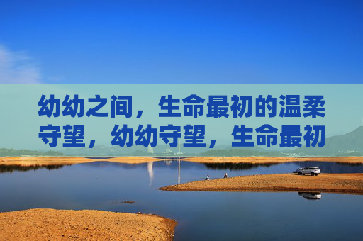 幼幼之间,生命最初的温柔守望,幼幼守望,生命最初的温柔 幼幼之间,生命最初的温柔守望,幼幼守望,生命最初的温柔
