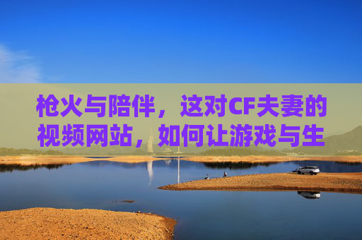 枪火与陪伴，这对CF夫妻的视频网站，如何让游戏与生活共燃？枪火与陪伴，CF夫妻视频网站，让游戏生活共燃