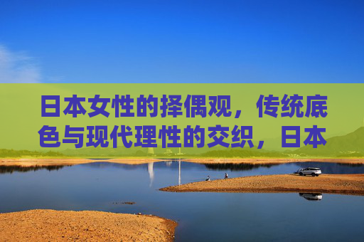 日本女性的择偶观，传统底色与现代理性的交织，日本女性择偶观，传统底色与现代理性的交织