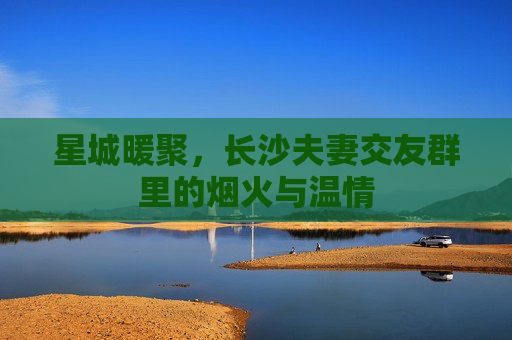 星城暖聚,长沙夫妻交友群里的烟火与温情 星城暖聚,长沙夫妻交友群里的烟火与温情
