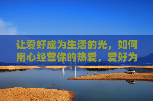 让爱好成为生活的光,如何用心经营你的热爱,爱好为光,用心经营热爱 让爱好成为生活的光,如何用心经营你的热爱,爱好为光,用心经营热爱