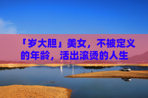 「岁大胆」美女,不被定义的年龄,活出滚烫的人生 「岁大胆」美女,不被定义的年龄,活出滚烫的人生