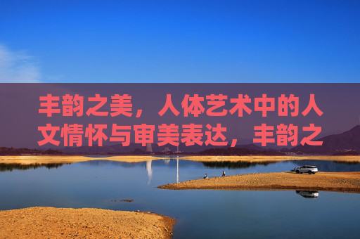 丰韵之美,人体艺术中的人文情怀与审美表达,丰韵之美,人体艺术的人文情怀与审美表达 丰韵之美,人体艺术中的人文情怀与审美表达,丰韵之美,人体艺术的人文情怀与审美表达