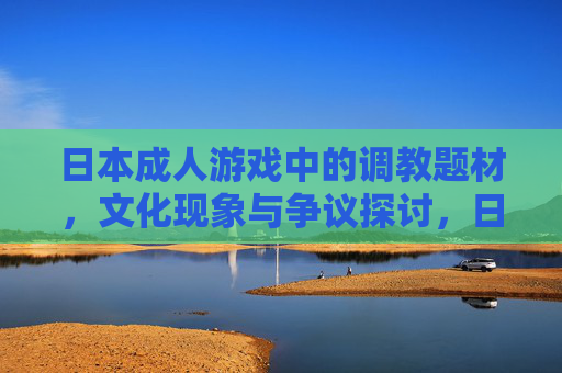 日本成人游戏中的调教题材,文化现象与争议探讨,日本成人游戏调教题材,文化现象与争议探析 日本成人游戏中的调教题材,文化现象与争议探讨,日本成人游戏调教题材,文化现象与争议探析